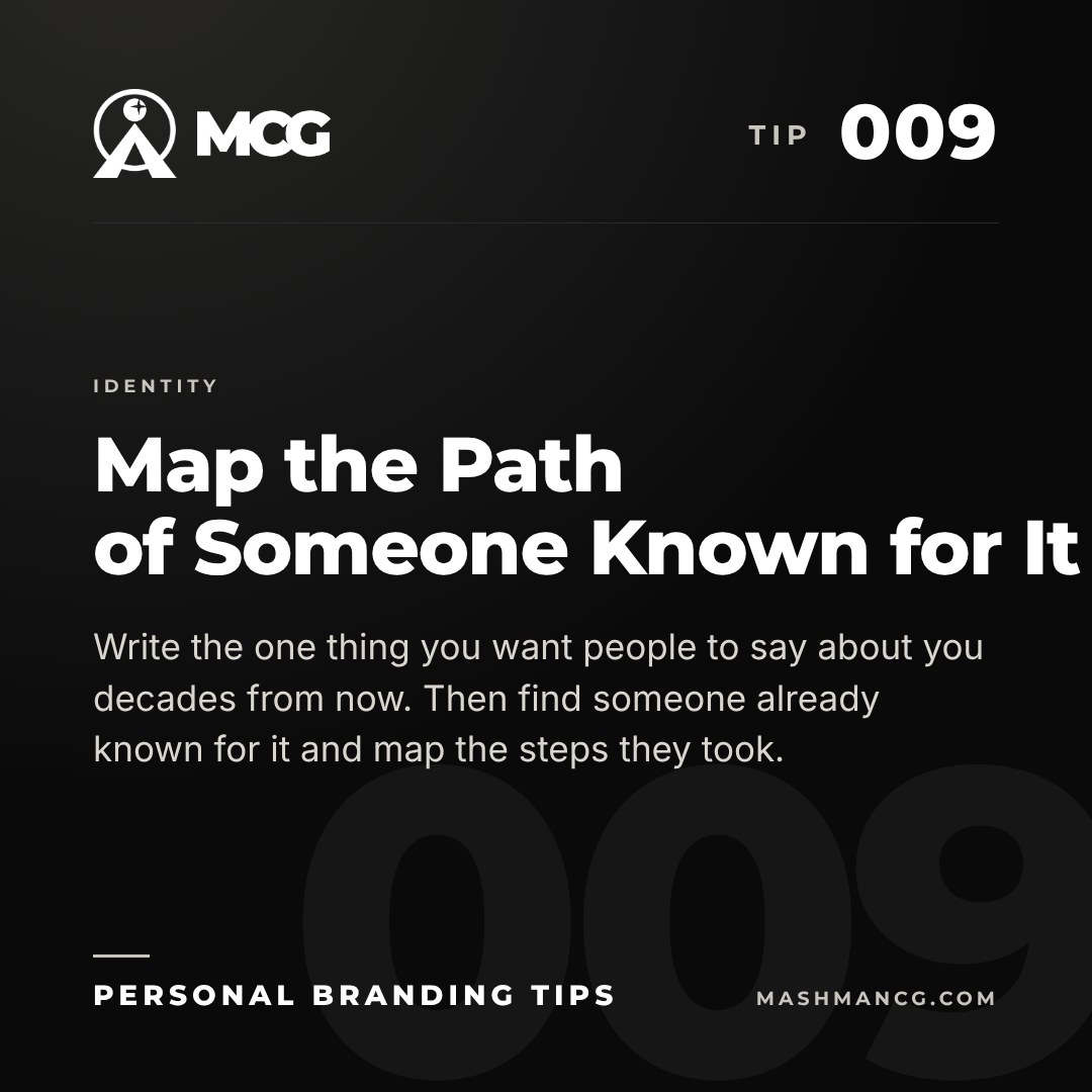 Personal Branding Tip 009 from Mashman Consulting Group: Map the Path of Someone Known for It. Write the one thing you want people to say about you decades from now. Then find someone already known for it and map the steps they took.