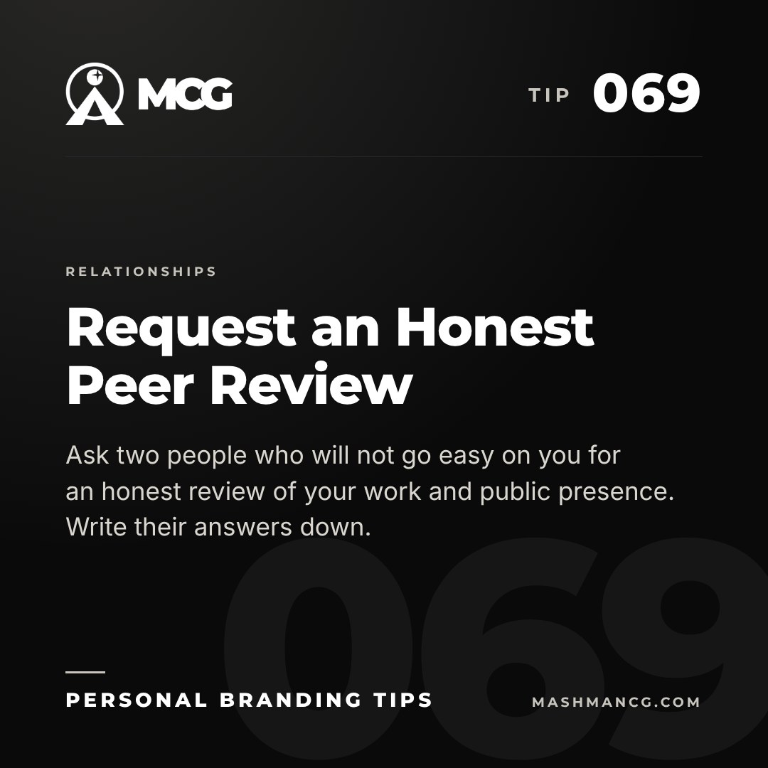 Personal Branding Tip 069 from Mashman Consulting Group: Request an Honest Peer Review. Ask two people who will not go easy on you for an honest review of your work and public presence. Write their answers down.