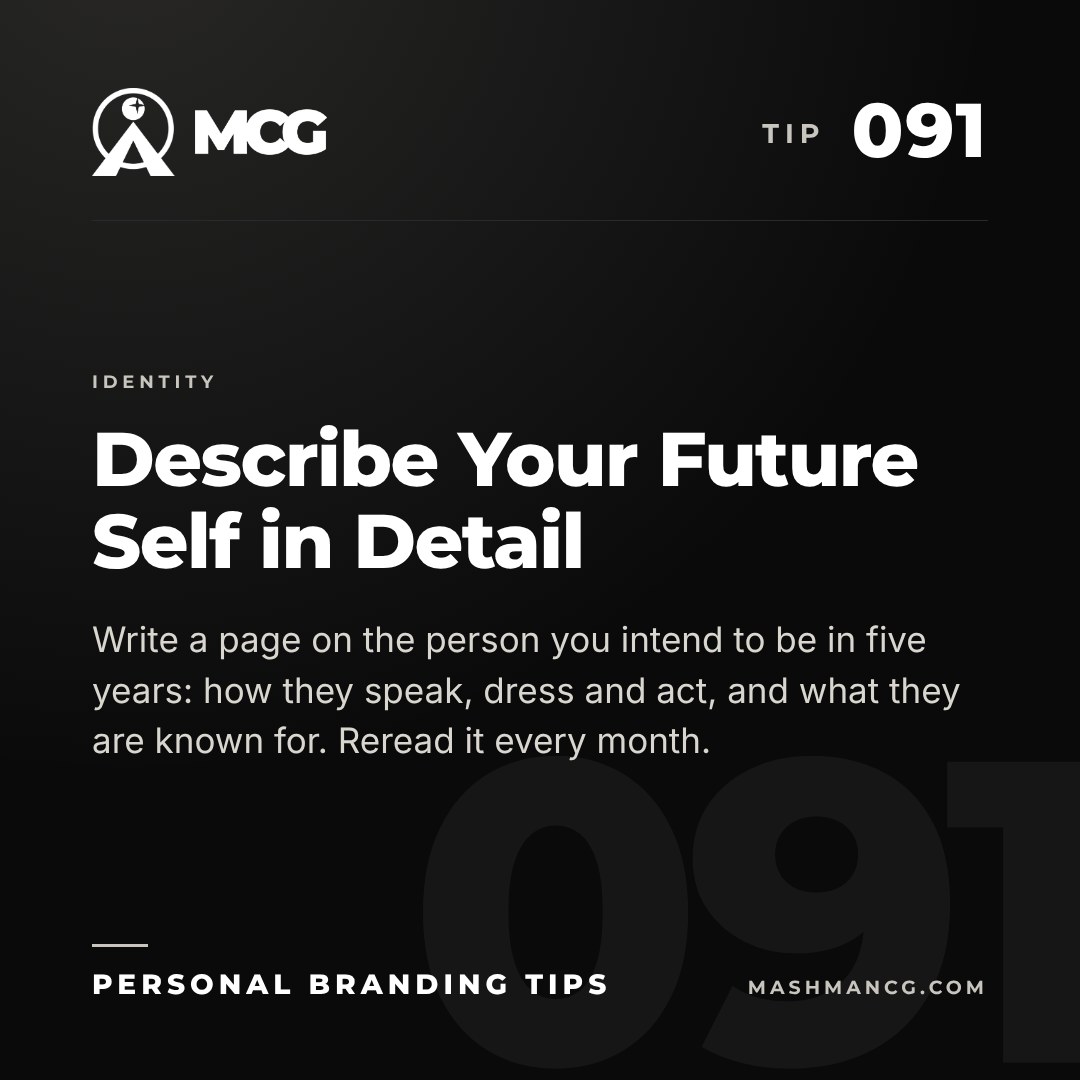 Personal Branding Tip 091 from Mashman Consulting Group: Describe Your Future Self in Detail. Write a page on the person you intend to be in five years: how they speak, dress and act, and what they are known for. Reread it every month.