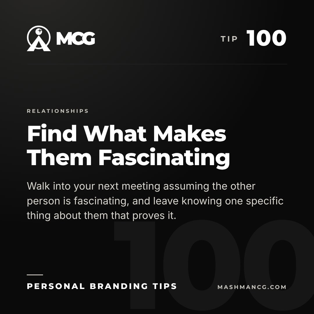 Personal Branding Tip 100 from Mashman Consulting Group: Find What Makes Them Fascinating. Walk into your next meeting assuming the other person is fascinating, and leave knowing one specific thing about them that proves it.