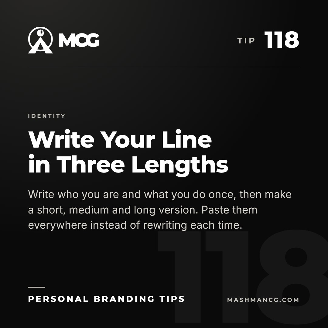 Personal Branding Tip 118 from Mashman Consulting Group: Write Your Line in Three Lengths. Write who you are and what you do once, then make a short, medium and long version. Paste them everywhere instead of rewriting each time.