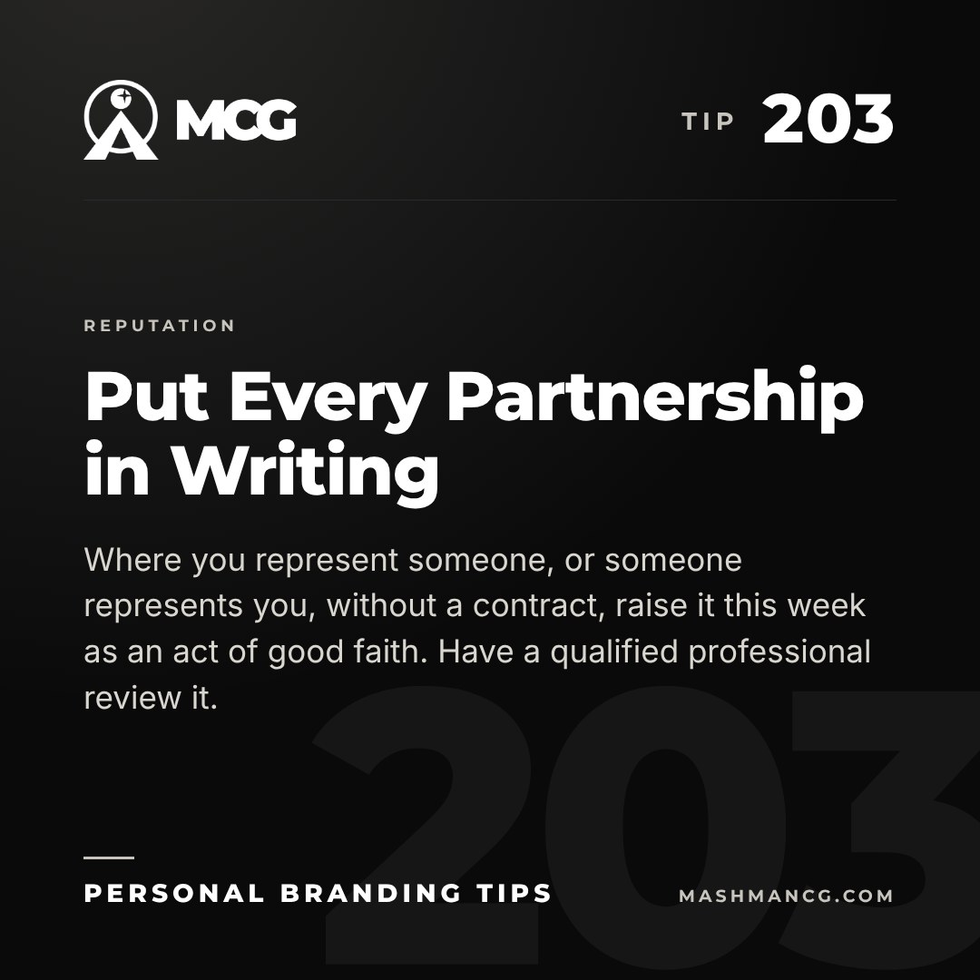 Personal Branding Tip 203 from Mashman Consulting Group: Put Every Partnership in Writing. Where you represent someone, or someone represents you, without a contract, raise it this week as an act of good faith. Have a qualified professional review it.