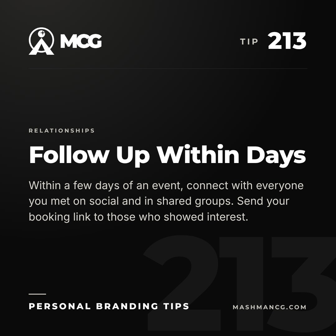 Personal Branding Tip 213 from Mashman Consulting Group: Follow Up Within Days. Within a few days of an event, connect with everyone you met on social and in shared groups. Send your booking link to those who showed interest.
