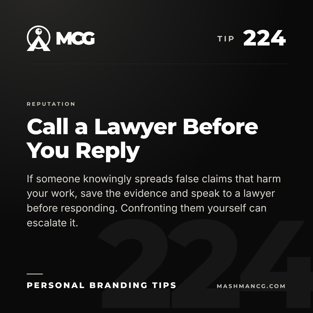 Personal Branding Tip 224 from Mashman Consulting Group: Call a Lawyer Before You Reply. If someone knowingly spreads false claims that harm your work, save the evidence and speak to a lawyer before responding. Confronting them yourself can escalate it.