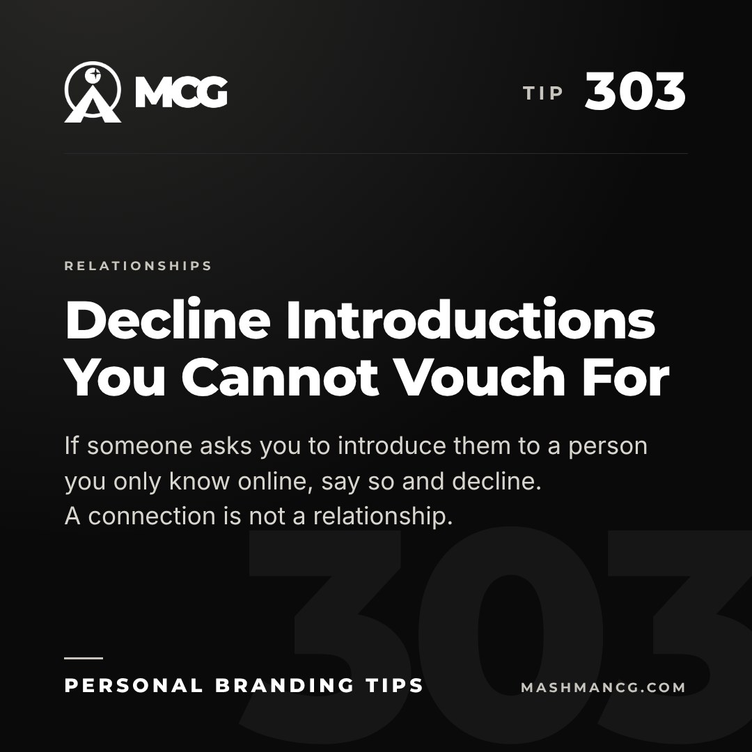 Personal Branding Tip 303 from Mashman Consulting Group: Decline Introductions You Cannot Vouch For. If someone asks you to introduce them to a person you only know online, say so and decline. A connection is not a relationship.