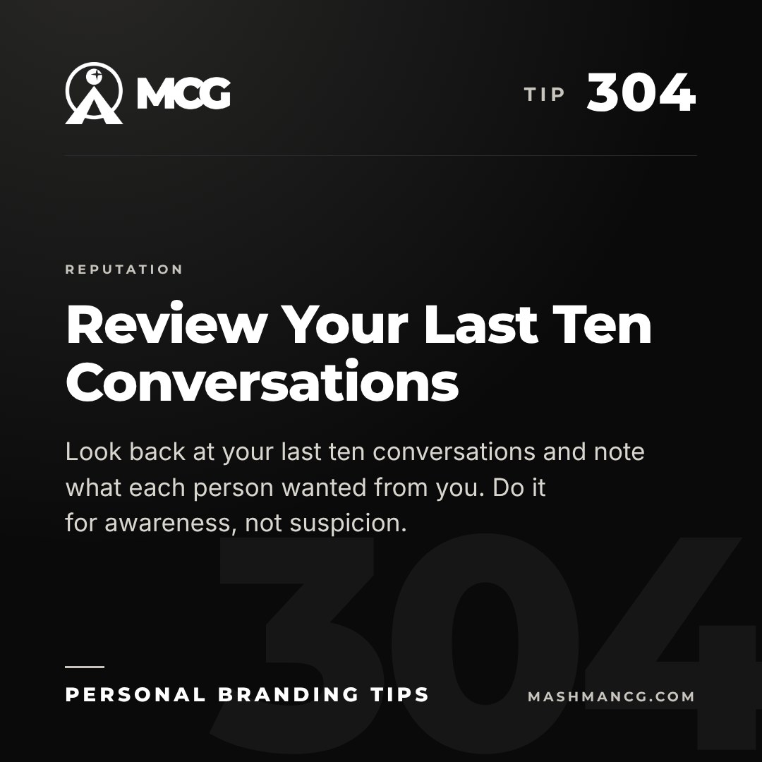 Personal Branding Tip 304 from Mashman Consulting Group: Review Your Last Ten Conversations. Look back at your last ten conversations and note what each person wanted from you. Do it for awareness, not suspicion.