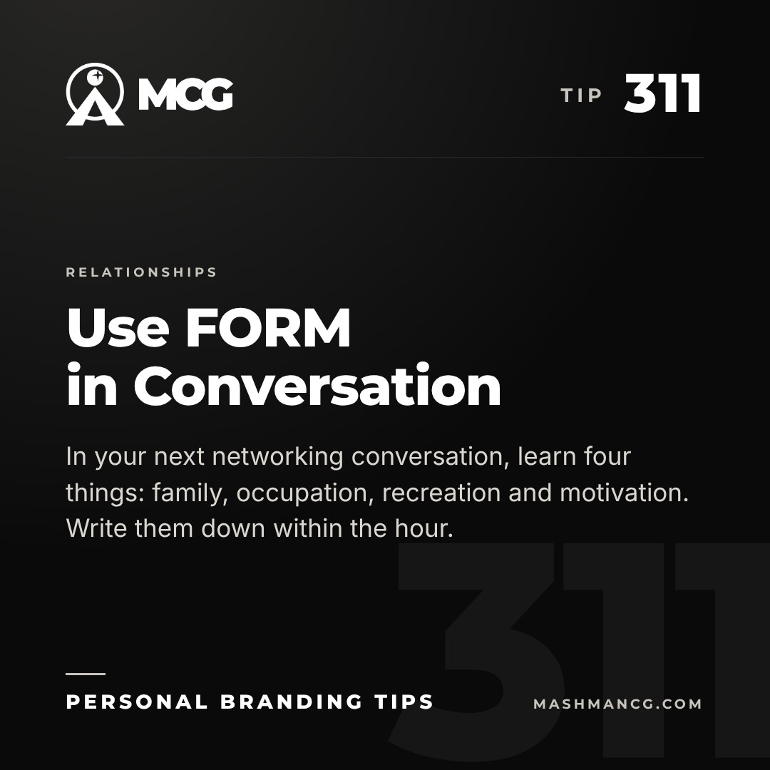 Personal Branding Tip 311 from Mashman Consulting Group: Use FORM in Conversation. In your next networking conversation, learn four things: family, occupation, recreation and motivation. Write them down within the hour.