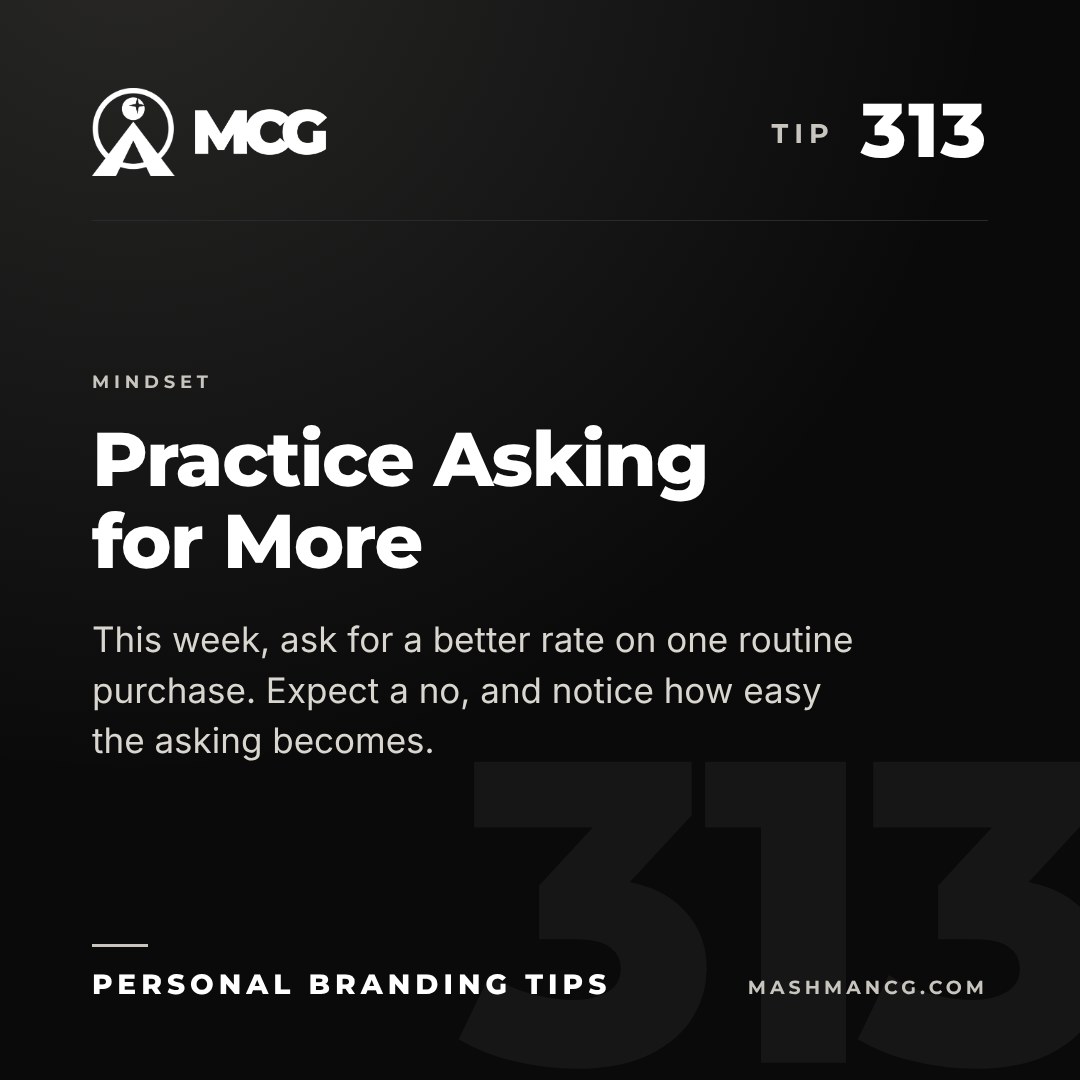 Personal Branding Tip 313 from Mashman Consulting Group: Practice Asking for More. This week, ask for a better rate on one routine purchase. Expect a no, and notice how easy the asking becomes.