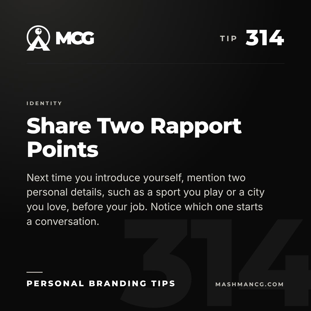 Personal Branding Tip 314 from Mashman Consulting Group: Share Two Rapport Points. Next time you introduce yourself, mention two personal details, such as a sport you play or a city you love, before your job. Notice which one starts a conversation.