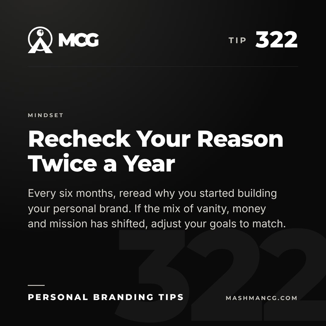 Personal Branding Tip 322 from Mashman Consulting Group: Recheck Your Reason Twice a Year. Every six months, reread why you started building your personal brand. If the mix of vanity, money and mission has shifted, adjust your goals to match.